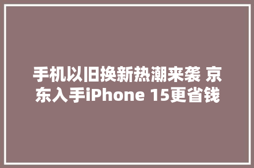 手机以旧换新热潮来袭 京东入手iPhone 15更省钱