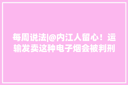 每周说法|@内江人留心！运输发卖这种电子烟会被判刑