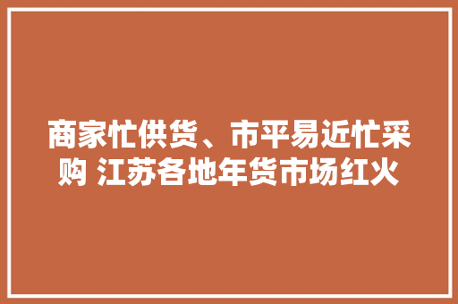 商家忙供货、市平易近忙采购 江苏各地年货市场红火热闹 商家忙供货、市平易近忙采购 江苏各地年货市场红火热闹 互联通信