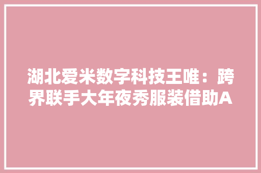 湖北爱米数字科技王唯：跨界联手大年夜秀服装借助AI技能设计生成 湖北爱米数字科技王唯：跨界联手大年夜秀服装借助AI技能设计生成 智能科技