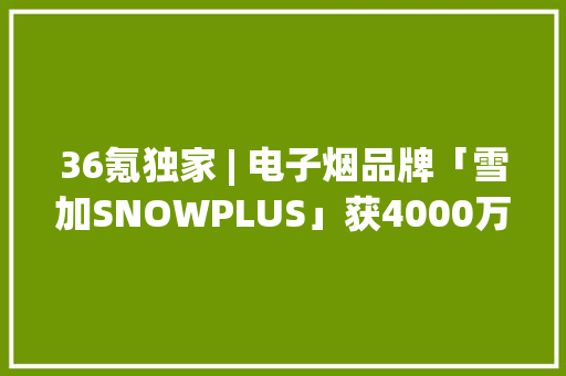 36氪独家 | 电子烟品牌「雪加SNOWPLUS」获4000万美元融资