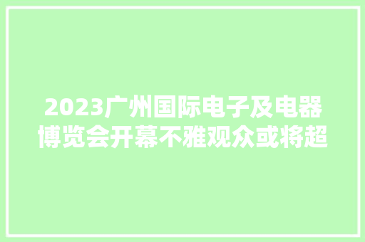 2023广州国际电子及电器博览会开幕不雅观众或将超8万人次