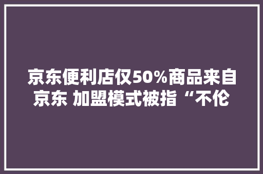京东便利店仅50%商品来自京东 加盟模式被指“不伦不类”难防假货