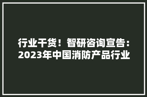 行业干货！智研咨询宣告：2023年中国消防产品行业市场分析申报