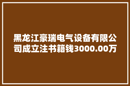 黑龙江豪瑞电气设备有限公司成立注书籍钱3000.00万元公民币
