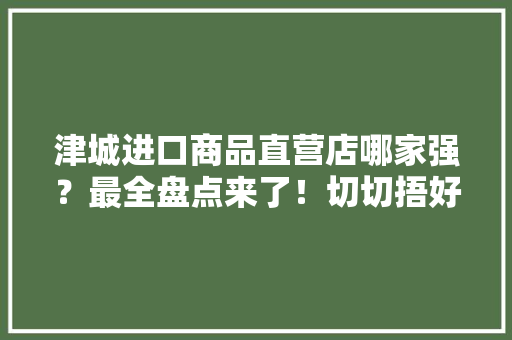 津城进口商品直营店哪家强？最全盘点来了！切切捂好钱包