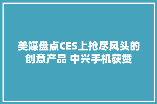 美媒盘点CES上抢尽风头的创意产品 中兴手机获赞