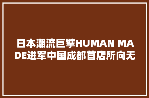 日本潮流巨擘HUMAN MADE进军中国成都首店所向无敌！