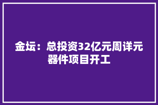 金坛：总投资32亿元周详元器件项目开工