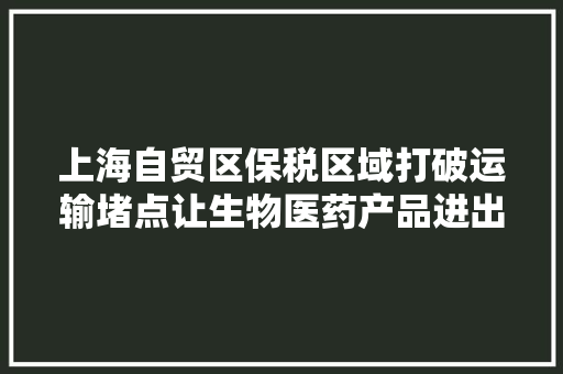 上海自贸区保税区域打破运输堵点让生物医药产品进出口实现