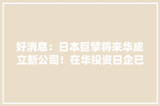 好消息：日本巨擘将来华成立新公司！在华投资日企已超10000家