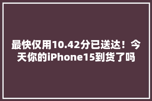 最快仅用10.42分已送达！今天你的iPhone15到货了吗？