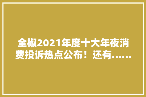 全椒2021年度十大年夜消费投诉热点公布！还有……