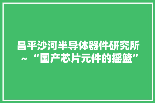 昌平沙河半导体器件研究所～“国产芯片元件的摇篮”