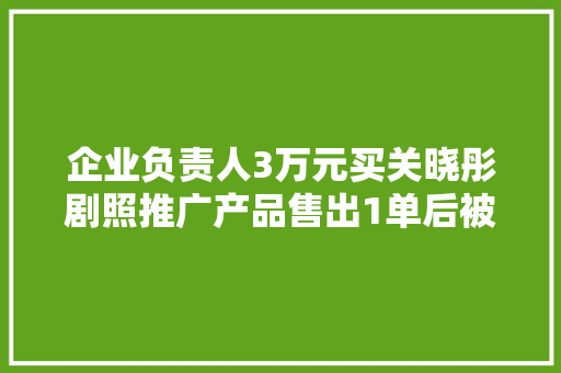 企业负责人3万元买关晓彤剧照推广产品售出1单后被举报下架 半年后被起诉索赔百万