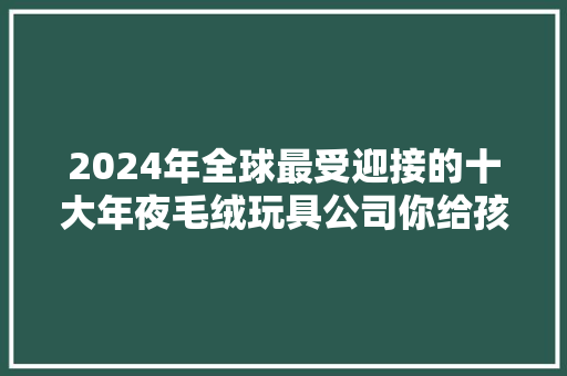 2024年全球最受迎接的十大年夜毛绒玩具公司你给孩子买过吗？ 2024年全球最受迎接的十大年夜毛绒玩具公司你给孩子买过吗？ 人工智能