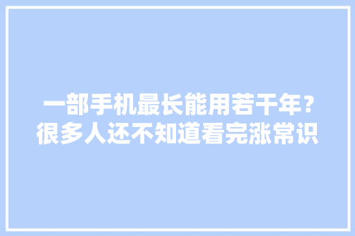 一部手机最长能用若干年？很多人还不知道看完涨常识了 一部手机最长能用若干年？很多人还不知道看完涨常识了 互联通信