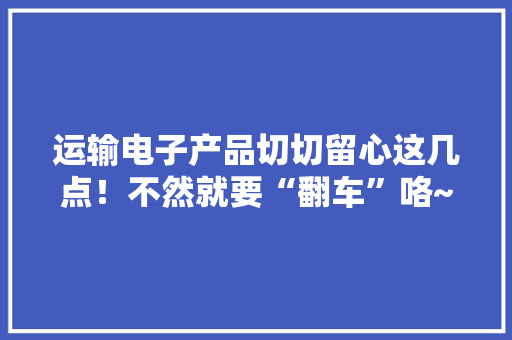 运输电子产品切切留心这几点！不然就要“翻车”咯~ 运输电子产品切切留心这几点！不然就要“翻车”咯~ 智能家居