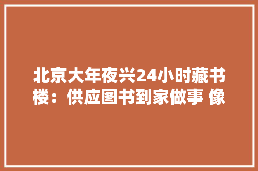 北京大年夜兴24小时藏书楼：供应图书到家做事 像点外卖一样借书