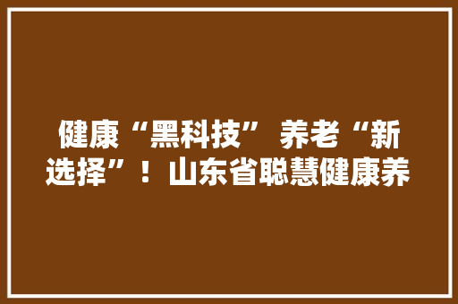 健康“黑科技” 养老“新选择”！山东省聪慧健康养老产品设计大年夜赛启动 期待您的加入