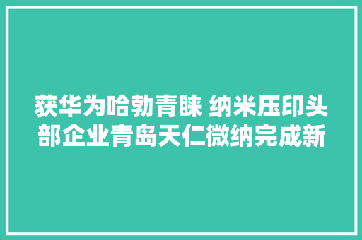 获华为哈勃青睐 纳米压印头部企业青岛天仁微纳完成新一轮融资
