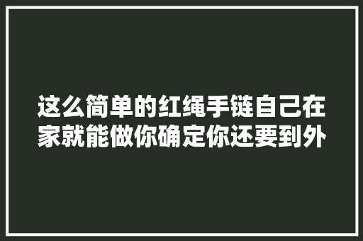 这么简单的红绳手链自己在家就能做你确定你还要到外面买