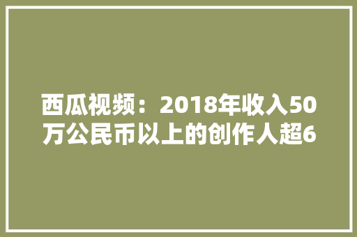 西瓜视频：2018年收入50万公民币以上的创作人超600位