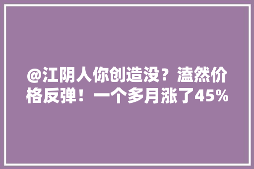 @江阴人你创造没？溘然价格反弹！一个多月涨了45%
