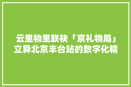 云里物里联袂「京礼物局」立异北京丰台站的数字化精品购物体验