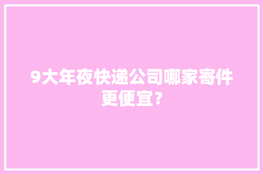 9大年夜快递公司哪家寄件更便宜？ 9大年夜快递公司哪家寄件更便宜？ 智能科技