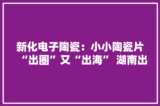 新化电子陶瓷：小小陶瓷片“出圈”又“出海” 湖南出力造就国家中小企业特色家当集群