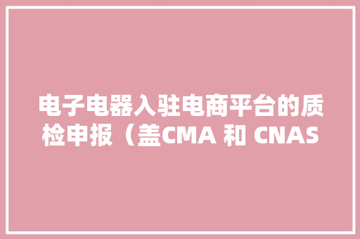 电子电器入驻电商平台的质检申报（盖CMA 和 CNAS章）怎么解决？