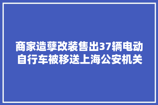 商家造孽改装售出37辆电动自行车被移送上海公安机关处理 商家造孽改装售出37辆电动自行车被移送上海公安机关处理 互联通信