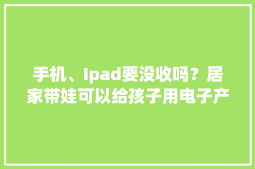 手机、Ipad要没收吗？居家带娃可以给孩子用电子产品吗？