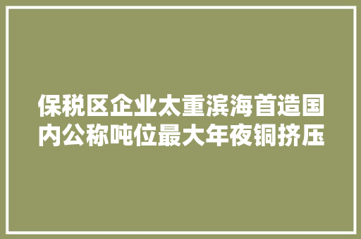 保税区企业太重滨海首造国内公称吨位最大年夜铜挤压设备