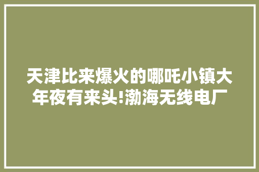 天津比来爆火的哪吒小镇大年夜有来头!渤海无线电厂的历史更辉煌