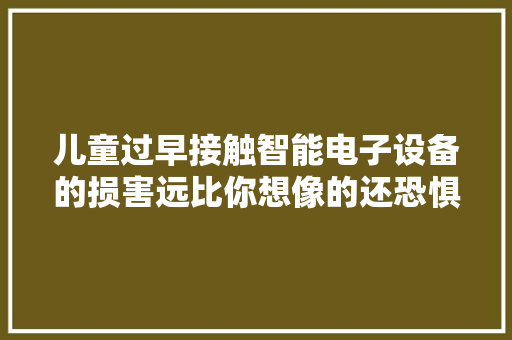 儿童过早接触智能电子设备的损害远比你想像的还恐惧！