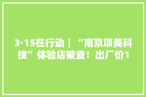 3·15在行动｜“南京项美科技”体验店被查！出厂价1800元卖给白叟15900元……