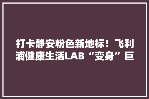 打卡静安粉色新地标！飞利浦健康生活LAB“变身”巨型浪漫礼盒