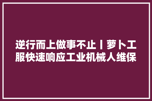 逆行而上做事不止丨萝卜工服快速响应工业机械人维保需求