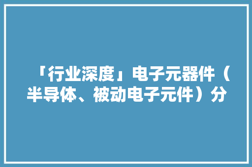 「行业深度」电子元器件（半导体、被动电子元件）分类及市场规模 「行业深度」电子元器件（半导体、被动电子元件）分类及市场规模 智能家居