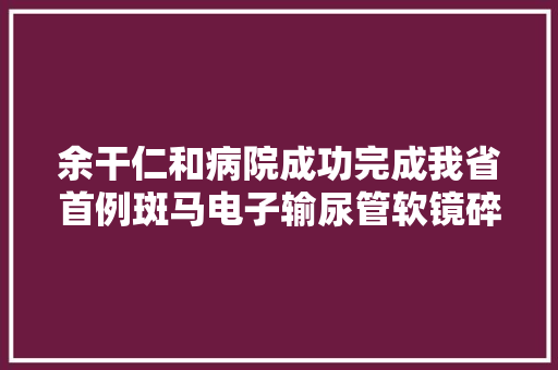 余干仁和病院成功完成我省首例斑马电子输尿管软镜碎石术 余干仁和病院成功完成我省首例斑马电子输尿管软镜碎石术 互联通信