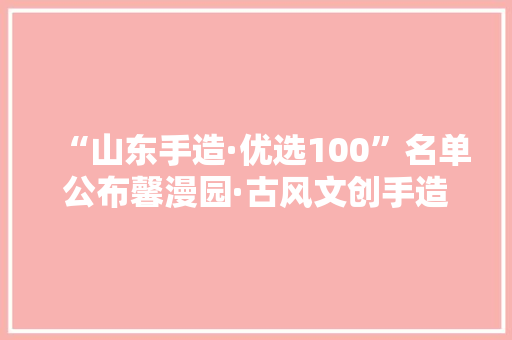 “山东手造·优选100”名单公布馨漫园·古风文创手造系列入选