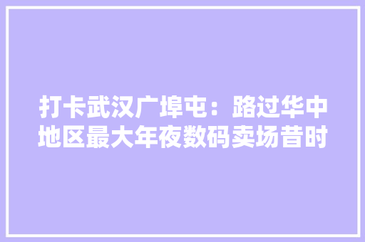 打卡武汉广埠屯：路过华中地区最大年夜数码卖场昔时买电脑必去地