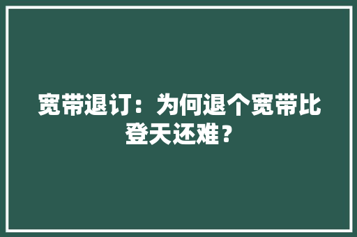 宽带退订：为何退个宽带比登天还难？ 宽带退订：为何退个宽带比登天还难？ 人工智能