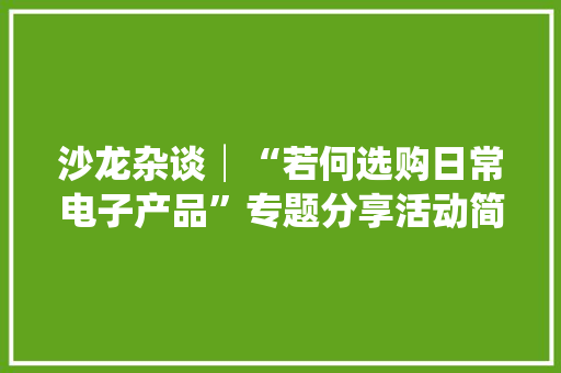 沙龙杂谈│“若何选购日常电子产品”专题分享活动简记 沙龙杂谈│“若何选购日常电子产品”专题分享活动简记 智能家居