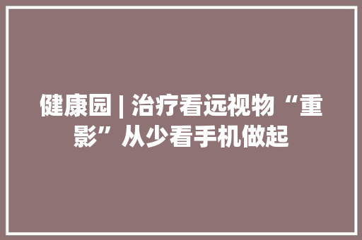 健康园 | 治疗看远视物“重影”从少看手机做起 健康园 | 治疗看远视物“重影”从少看手机做起 互联通信