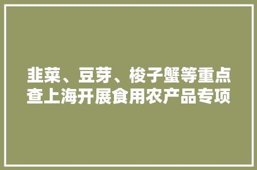 韭菜、豆芽、梭子蟹等重点查上海开展食用农产品专项整治 韭菜、豆芽、梭子蟹等重点查上海开展食用农产品专项整治 互联通信