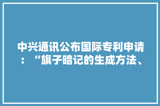 中兴通讯公布国际专利申请：“旗子暗记的生成方法、接收方法、通信设备及存储介质”