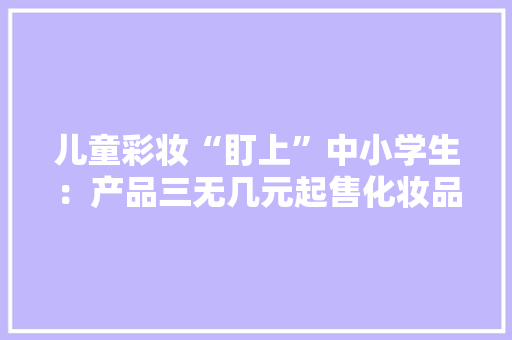 儿童彩妆“盯上”中小学生：产品三无几元起售化妆品照样玩具？